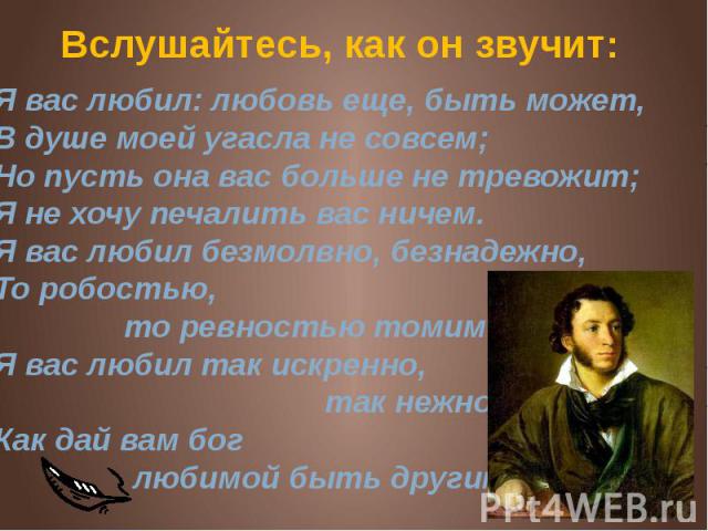 Вслушайтесь, как он звучит: Я вас любил: любовь еще, быть может,В душе моей угасла не совсем;Но пусть она вас больше не тревожит;Я не хочу печалить вас ничем.Я вас любил безмолвно, безнадежно,То робостью, то ревностью томим;Я вас любил так искренно,…