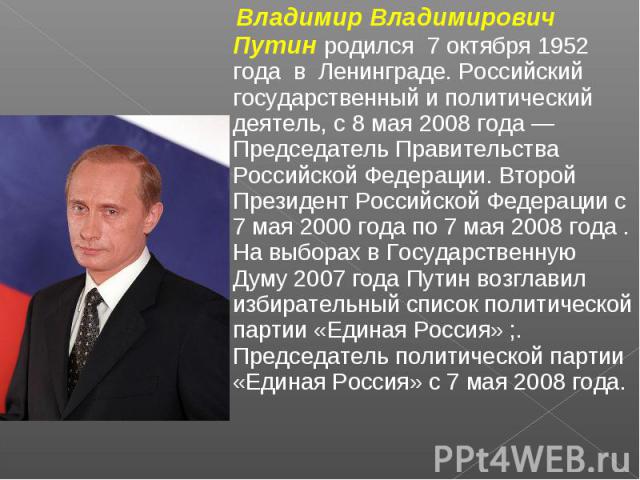 Владимир Владимирович Путин родился 7 октября 1952 года в Ленинграде. Российский государственный и политический деятель, с 8 мая 2008 года — Председатель Правительства Российской Федерации. Второй Президент Российской Федерации с 7 мая 2000 года по …