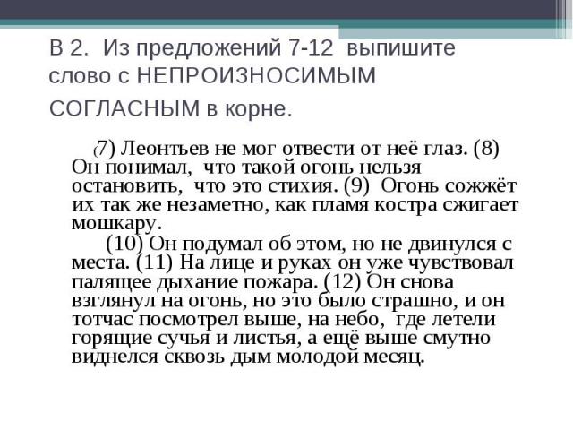 В 2. Из предложений 7-12 выпишите слово с НЕПРОИЗНОСИМЫМСОГЛАСНЫМ в корне. (7) Леонтьев не мог отвести от неё глаз. (8) Он понимал, что такой огонь нельзя остановить, что это стихия. (9) Огонь сожжёт их так же незаметно, как пламя костра сжигает мош…