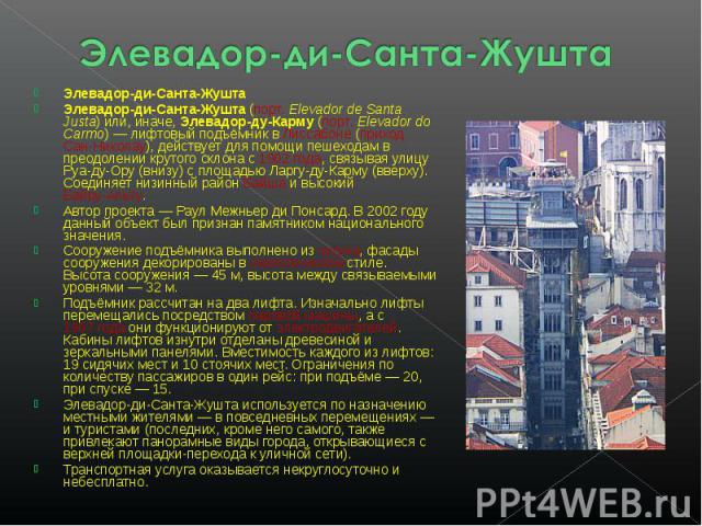 Элевадор-ди-Санта-Жушта Элевадор-ди-Санта-ЖуштаЭлевадор-ди-Санта-Жушта (порт. Elevador de Santa Justa) или, иначе, Элевадор-ду-Карму (порт. Elevador do Carmo) — лифтовый подъёмник в Лиссабоне (приход Сан-Николау), действует для помощи пешеходам в пр…