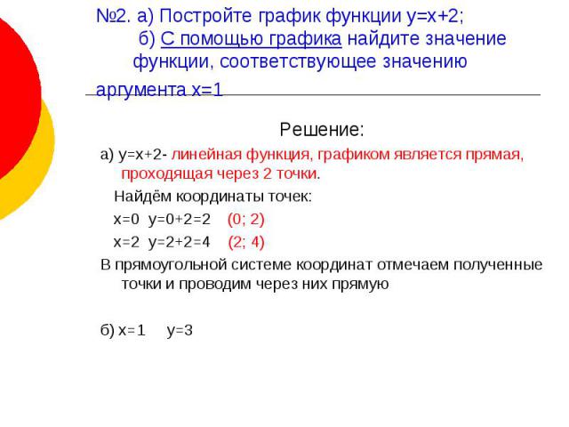 №2. а) Постройте график функции у=х+2; б) С помощью графика найдите значение функции, соответствующее значению аргумента х=1 Решение:а) у=х+2- линейная функция, графиком является прямая, проходящая через 2 точки. Найдём координаты точек: х=0 у=0+2=2…