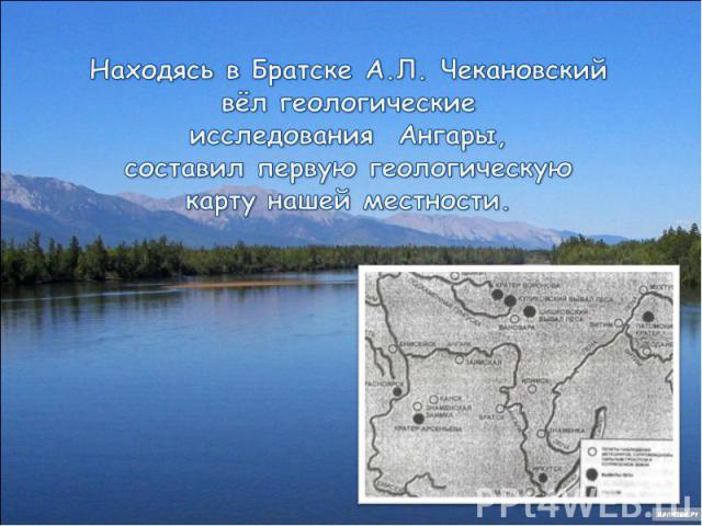 Находясь в Братске А.Л. Чекановский вёл геологическиеисследования Ангары, составил первую геологическую карту нашей местности.