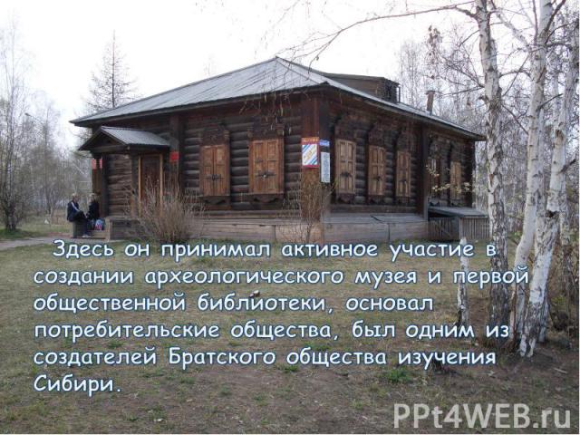 Здесь он принимал активное участие в создании археологического музея и первой общественной библиотеки, основал потребительские общества, был одним из создателей Братского общества изучения Сибири.