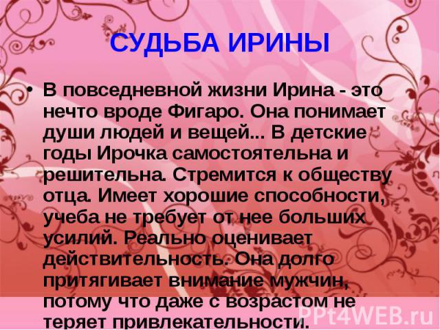 СУДЬБА ИРИНЫ В повседневной жизни Ирина - это нечто вроде Фигаро. Она понимает души людей и вещей... В детские годы Ирочка самостоятельна и решительна. Стремится к обществу отца. Имеет хорошие способности, учеба не требует от нее больших усилий. Реа…