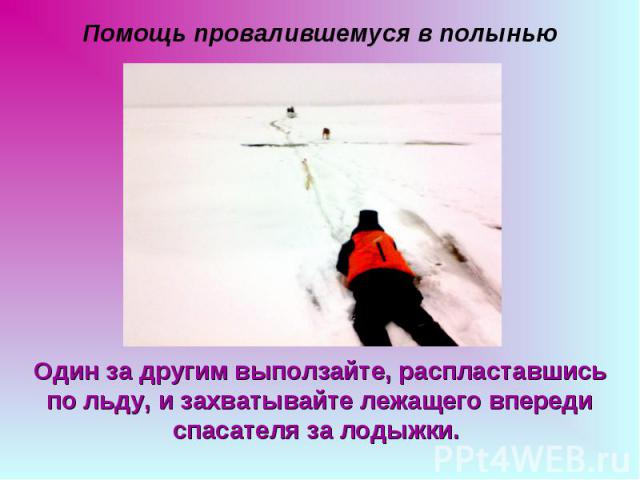 Помощь провалившемуся в полынью Один за другим выползайте, распластавшись по льду, и захватывайте лежащего впереди спасателя за лодыжки.