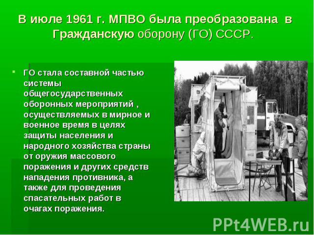 В июле 1961 г. МПВО была преобразована в Гражданскую оборону (ГО) СССР. ГО стала составной частью системы общегосударственных оборонных мероприятий , осуществляемых в мирное и военное время в целях защиты населения и народного хозяйства страны от ор…