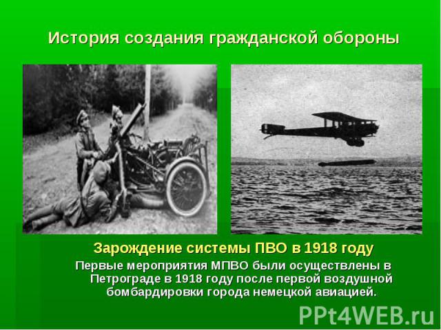 История создания гражданской обороны Зарождение системы ПВО в 1918 годуПервые мероприятия МПВО были осуществлены в Петрограде в 1918 году после первой воздушной бомбардировки города немецкой авиацией.
