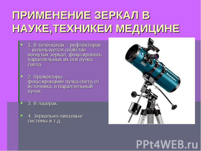 ПРИМЕНЕНИЕ ЗЕРКАЛ В НАУКЕ,ТЕХНИКЕИ МЕДИЦИНЕ 1. В телескопах – рефлекторах – используется свойство вогнутых зеркал, фокусировать параллельных их оси пучка света.2. Прожекторы – фокусирование пучка света от источника, в параллельный пучок.3. В лазерах…