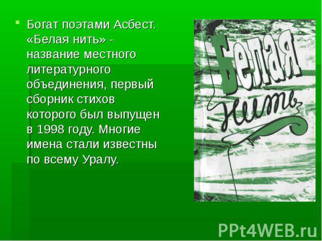 Богат поэтами Асбест. «Белая нить» - название местного литературного объединения, первый сборник стихов которого был выпущен в 1998 году. Многие имена стали известны по всему Уралу.
