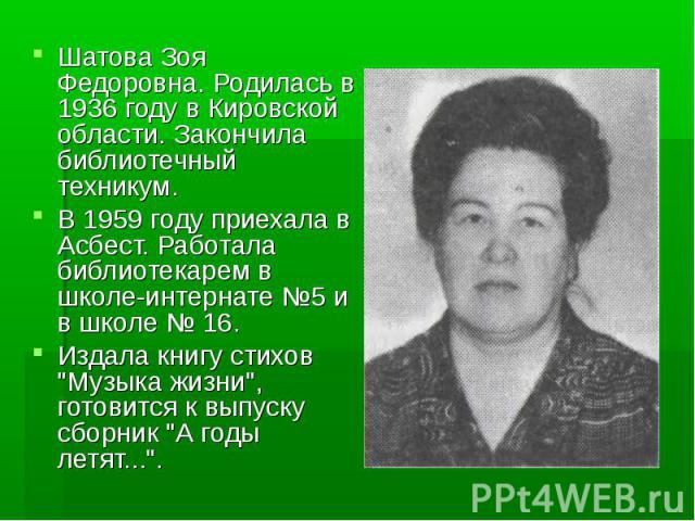 Шатова Зоя Федоровна. Родилась в 1936 году в Кировской области. Закончила библиотечный техникум.В 1959 году приехала в Асбест. Работала библиотекарем в школе-интернате №5 и в школе № 16. Издала книгу стихов 