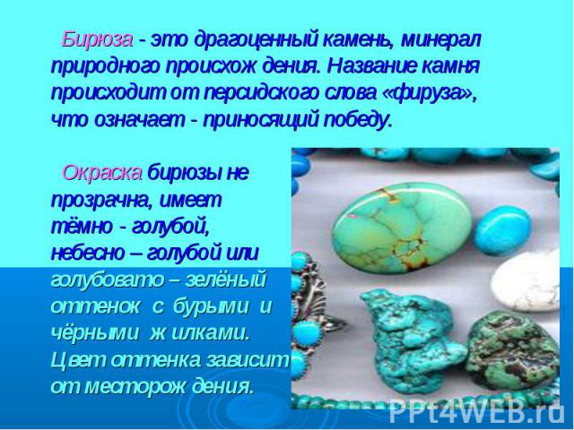 Бирюза - это драгоценный камень, минерал природного происхождения. Название камня происходит от персидского слова «фируза»,что означает - приносящий победу. Окраска бирюзы непрозрачна, имееттёмно - голубой,небесно – голубой илиголубовато – зелёный о…