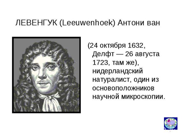 ЛЕВЕНГУК (Leeuwenhoek) Антони ван (24 октября 1632, Делфт — 26 августа 1723, там же), нидерландский натуралист, один из основоположников научной микроскопии.