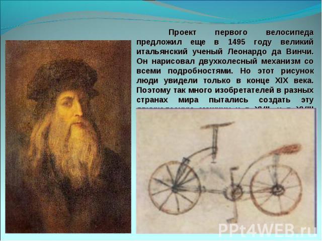 Проект первого велосипеда предложил еще в 1495 году великий итальянский ученый Леонардо да Винчи. Он нарисовал двухколесный механизм со всеми подробностями. Но этот рисунок люди увидели только в конце XIX века. Поэтому так много изобретателей в разн…