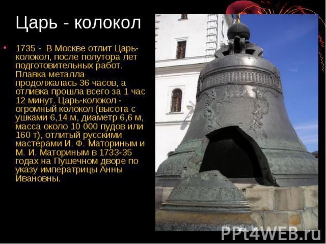 Царь - колокол 1735 - В Москве отлит Царь-колокол, после полутора лет подготовительных работ. Плавка металла продолжалась 36 часов, а отливка прошла всего за 1 час 12 минут. Царь-колокол - огромный колокол (высота с ушками 6,14 м, диаметр 6,6 м, мас…
