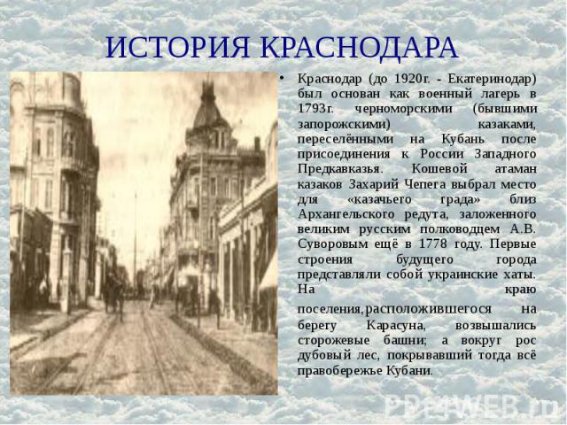 ИСТОРИЯ КРАСНОДАРА Краснодар (до 1920г. - Екатеринодар) был основан как военный лагерь в 1793г. черноморскими (бывшими запорожскими) казаками, переселёнными на Кубань после присоединения к России Западного Предкавказья. Кошевой атаман казаков Захари…