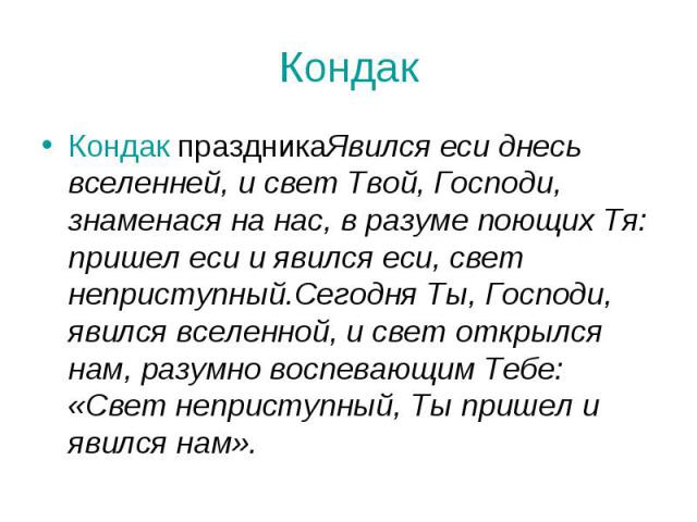 Кондак Кондак праздникаЯвился еси днесь вселенней, и свет Твой, Господи, знаменася на нас, в разуме поющих Тя: пришел еси и явился еси, свет неприступный.Сегодня Ты, Господи, явился вселенной, и свет открылся нам, разумно воспевающим Тебе: «Свет неп…