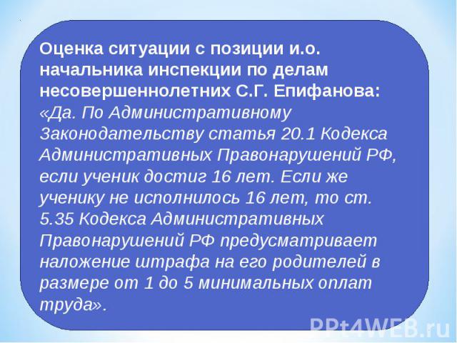 Оценка ситуации с позиции и.о. начальника инспекции по делам несовершеннолетних С.Г. Епифанова: «Да. По Административному Законодательству статья 20.1 Кодекса Административных Правонарушений РФ, если ученик достиг 16 лет. Если же ученику не исполнил…