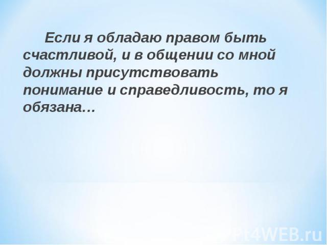 Если я обладаю правом быть счастливой, и в общении со мной должны присутствовать понимание и справедливость, то я обязана…