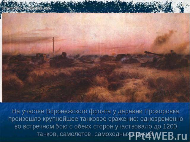 На участке Воронежского фронта у деревни Прохоровка произошло крупнейшее танковое сражение: одновременно во встречном бою с обеих сторон участвовало до 1200 танков, самолетов, самоходных орудий.
