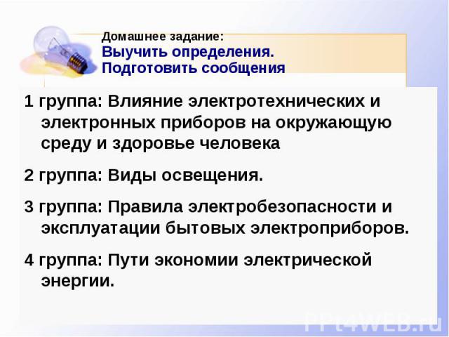 Домашнее задание: Выучить определения. Подготовить сообщения 1 группа: Влияние электротехнических и электронных приборов на окружающую среду и здоровье человека 2 группа: Виды освещения. 3 группа: Правила электробезопасности и эксплуатации бытовых э…