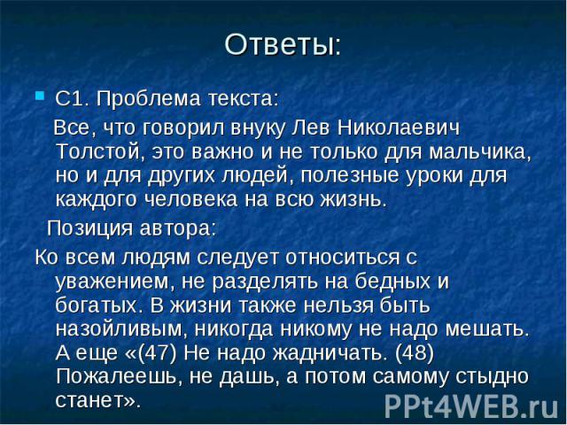 Ответы: С1. Проблема текста: Все, что говорил внуку Лев Николаевич Толстой, это важно и не только для мальчика, но и для других людей, полезные уроки для каждого человека на всю жизнь. Позиция автора: Ко всем людям следует относиться с уважением, не…