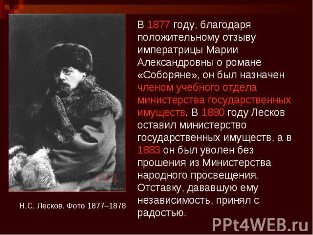 В 1877 году, благодаря положительному отзыву императрицы Марии Александровны о романе «Соборяне», он был назначен членом учебного отдела министерства государственных имуществ. В 1880 году Лесков оставил министерство государственных имуществ, а в 188…