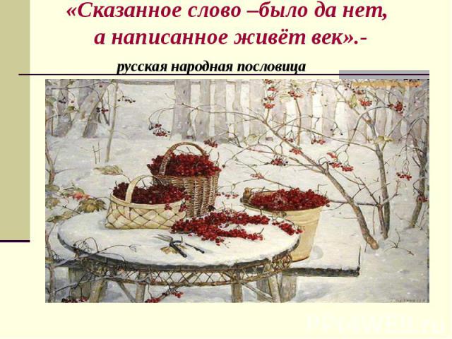 «Сказанное слово –было да нет, а написанное живёт век».- русская народная пословица