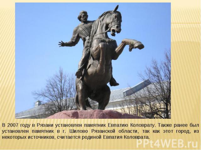 В 2007 году в Рязани установлен памятник Евпатию Коловрату. Также ранее был установлен памятник в г. Шилово Рязанской области, так как этот город, из некоторых источников, считается родиной Евпатия Коловрата.