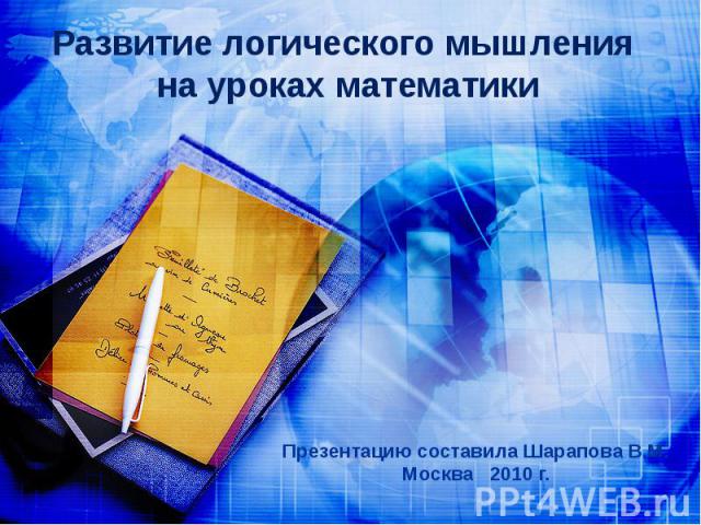 Развитие логического мышления на уроках математики Презентацию составила Шарапова В.М.Москва 2010 г.
