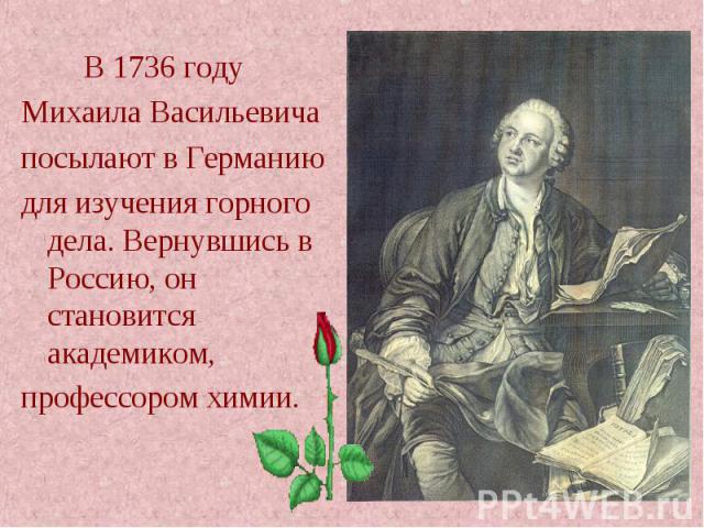 В 1736 году Михаила Васильевичапосылают в Германиюдля изучения горного дела. Вернувшись в Россию, он становится академиком,профессором химии.