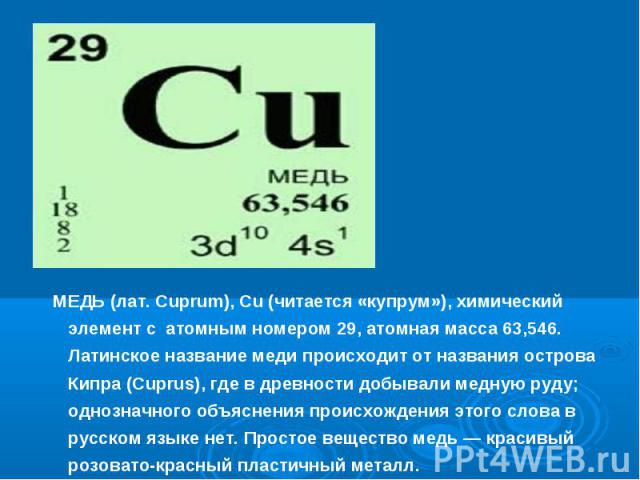 МЕДЬ (лат. Cuprum), Cu (читается «купрум»), химический элемент с атомным номером 29, атомная масса 63,546. Латинское название меди происходит от названия острова Кипра (Cuprus), где в древности добывали медную руду; однозначного объяснения происхожд…