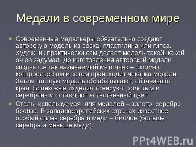 Медали в современном мире Современные медальеры обязательно создают авторскую модель из воска, пластилина или гипса. Художник практически сам делает модель такой, какой он ее задумал. До изготовления авторской модели создается так называемый маточни…