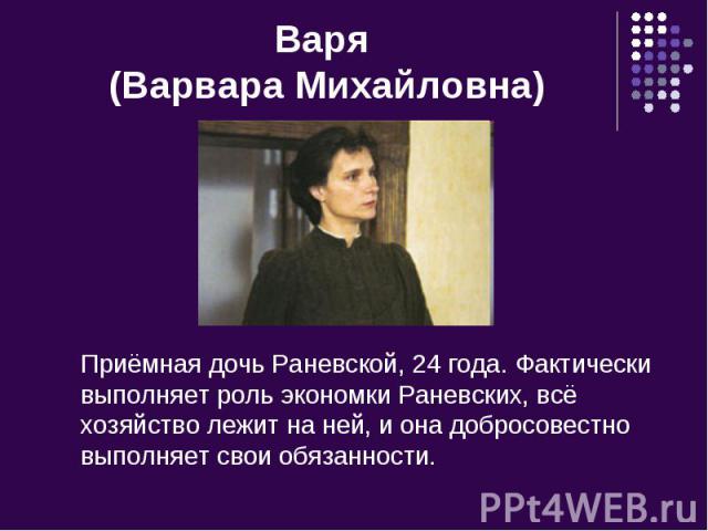 Варя (Варвара Михайловна) Приёмная дочь Раневской, 24 года. Фактически выполняет роль экономки Раневских, всё хозяйство лежит на ней, и она добросовестно выполняет свои обязанности.