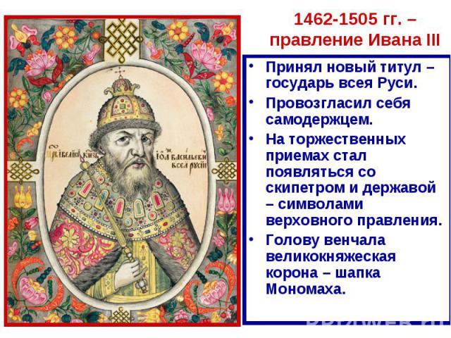 1462-1505 гг. – правление Ивана III Принял новый титул – государь всея Руси.Провозгласил себя самодержцем.На торжественных приемах стал появляться со скипетром и державой – символами верховного правления.Голову венчала великокняжеская корона – шапка…