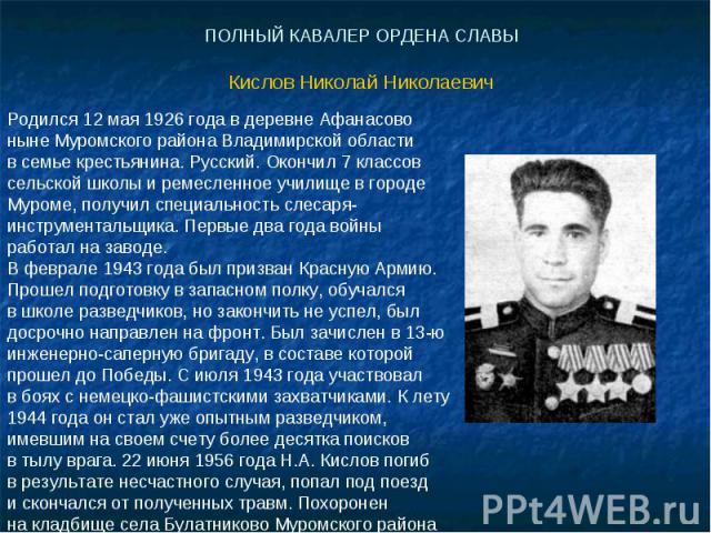 ПОЛНЫЙ КАВАЛЕР ОРДЕНА СЛАВЫКислов Николай Николаевич Родился 12 мая 1926 года в деревне Афанасово ныне Муромского района Владимирской области в семье крестьянина. Русский. Окончил 7 классов сельской школы и ремесленное училище в городе Муроме, получ…