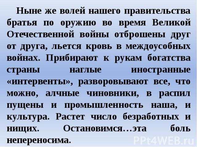 Ныне же волей нашего правительства братья по оружию во время Великой Отечественной войны отброшены друг от друга, льется кровь в междоусобных войнах. Прибирают к рукам богатства страны наглые иностранные «интервенты», разворовывают все, что можно, а…