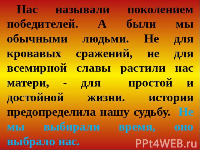 Нас называли поколением победителей. А были мы обычными людьми. Не для кровавых сражений, не для всемирной славы растили нас матери, - для простой и достойной жизни. история предопределила нашу судьбу. Не мы выбирали время, оно выбрало нас.