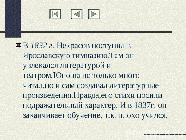 В 1832 г. Некрасов поступил в Ярославскую гимназию.Там он увлекался литературой и театром.Юноша не только много читал,но и сам создавал литературные произведения.Правда,его стихи носили подражательный характер. И в 1837г. он заканчивает обучение, т.…