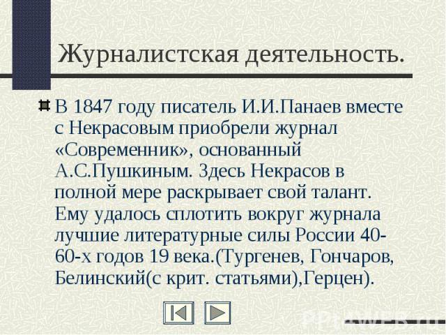 Журналистская деятельность. В 1847 году писатель И.И.Панаев вместе с Некрасовым приобрели журнал «Современник», основанный А.С.Пушкиным. Здесь Некрасов в полной мере раскрывает свой талант. Ему удалось сплотить вокруг журнала лучшие литературные сил…