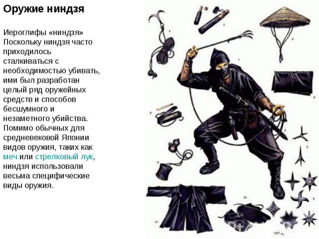 Оружие ниндзяИероглифы «ниндзя»Поскольку ниндзя часто приходилось сталкиваться с необходимостью убивать, ими был разработан целый ряд оружейных средств и способов бесшумного и незаметного убийства. Помимо обычных для средневековой Японии видов оружи…