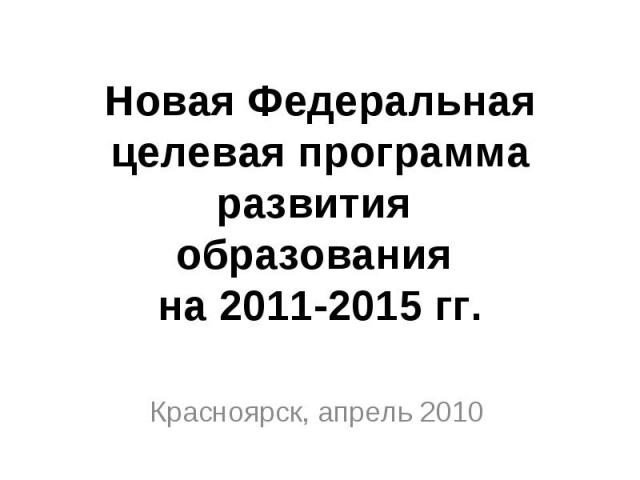 Новая Федеральная целевая программа развития образования на 2011-2015 гг. Красноярск, апрель 2010