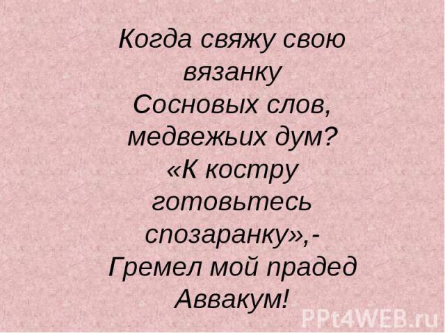 Когда свяжу свою вязанкуСосновых слов, медвежьих дум?«К костру готовьтесь спозаранку»,-Гремел мой прадед Аввакум!