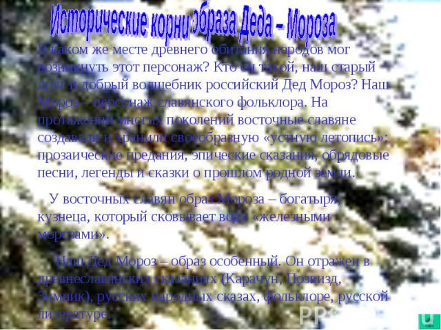 Исторические корни образа Деда – МорозаВ каком же месте древнего обитания народов мог возникнуть этот персонаж? Кто он такой, наш старый друг и добрый волшебник российский Дед Мороз? Наш Мороз – персонаж славянского фольклора. На протяжении многих п…