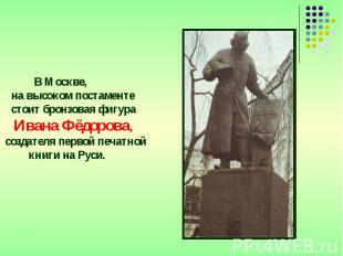 В Москве, на высоком постаменте стоит бронзовая фигура Ивана Фёдорова, создателя