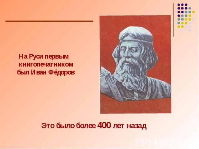 На Руси первым книгопечатником был Иван Фёдоров Это было более 400 лет назад