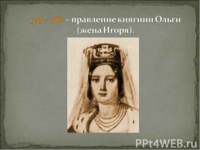 945 – 962 – правление княгини Ольги (жена Игоря).