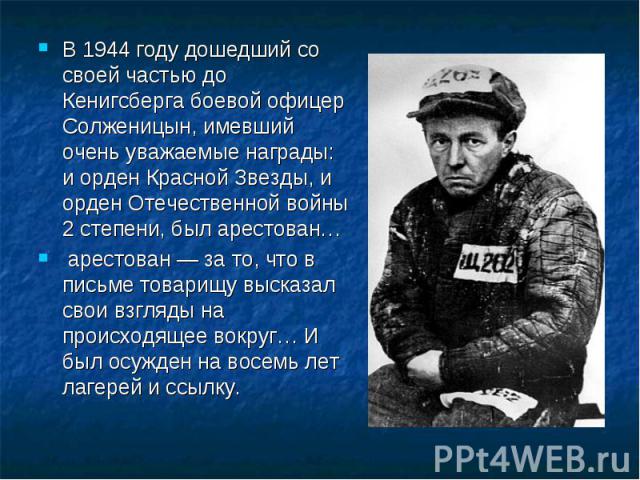 В 1944 году дошедший со своей частью до Кенигсберга боевой офицер Солженицын, имевший очень уважаемые награды: и орден Красной Звезды, и орден Отечественной войны 2 степени, был арестован… арестован — за то, что в письме товарищу высказал свои взгля…