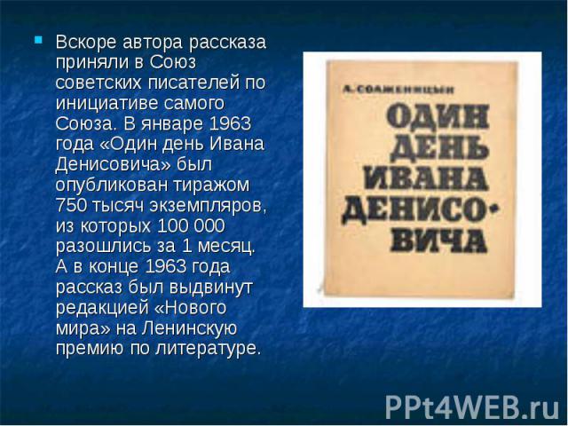 Вскоре автора рассказа приняли в Союз советских писателей по инициативе самого Союза. В январе 1963 года «Один день Ивана Денисовича» был опубликован тиражом 750 тысяч экземпляров, из которых 100 000 разошлись за 1 месяц. А в конце 1963 года рассказ…