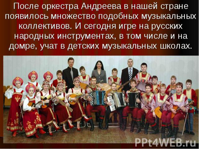 После оркестра Андреева в нашей стране появилось множество подобных музыкальных коллективов. И сегодня игре на русских народных инструментах, в том числе и на домре, учат в детских музыкальных школах.