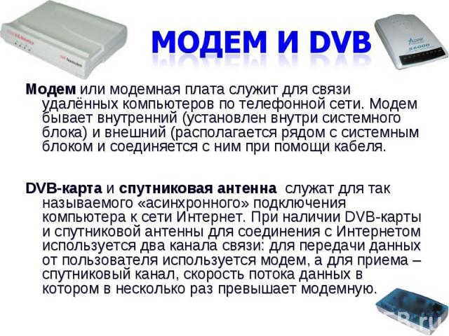 Модем и DVBМодем или модемная плата служит для связи удалённых компьютеров по телефонной сети. Модем бывает внутренний (установлен внутри системного блока) и внешний (располагается рядом с системным блоком и соединяется с ним при помощи кабеля. DVB-…